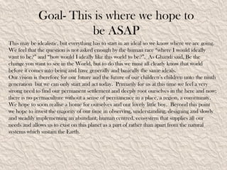 Goal- This is where we hope to
                       be ASAP
This may be idealistic, but everything has to start in an ideal so we know where we are going.
We feel that the question is not asked enough by the human race “where I would ideally
want to be?” and “how would I ideally like this world to be?”. As Ghandi said, Be the
change you want to see in the World, but to do this we must all clearly know that world
before it comes into being and have generally and basically the same ideals.
Our vision is therefore for our future and the future of our children’s children unto the ninth
generation but we can only start and act today. Primarily for us at this time we feel a very
strong need to find our permanent settlement and deeply root ourselves in the here and now;
there is no permaculture without a sense of permanence in a place, a region, a community.
We hope to soon realise a home for ourselves and our lovely little boy. Beyond this point
we hope to invest the majority of our time in observing, understanding, designing and slowly
and steadily implementing an abundant, human centred, ecosystem that supplies all our
needs and allows us to exist on this planet as a part of rather than apart from the natural
systems which sustain the Earth.
 