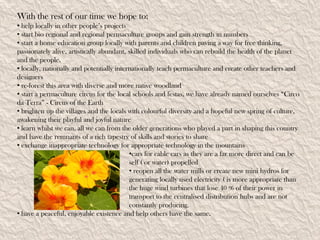With the rest of our time we hope to:
• help locally in other people’s projects
• start bio regional and regional permaculture groups and gain strength in numbers
• start a home education group locally with parents and children paving a way for free thinking,
passionately alive, artistically abundant, skilled individuals who can rebuild the health of the planet
and the people.
• locally, nationally and potentially internationally teach permaculture and create other teachers and
designers
• re-forest this area with diverse and more native woodland
• start a permaculture circus for the local schools and festas, we have already named ourselves “Circo
da Terra” - Circus of the Earth
• brighten up the villages and the locals with colourful diversity and a hopeful new spring of culture,
awakening their playful and joyful nature
• learn whilst we can, all we can from the older generations who played a part in shaping this country
and have the remnants of a rich tapestry of skills and stories to share
• exchange inappropriate technology for appropriate technology in the mountains
                                           •cars for cable cars as they are a far more direct and can be
                                           self ( or water) propelled
                                           • reopen all the water mills or create new mini hydros for
                                           generating locally used electricity ( is more appropriate than
                                           the huge wind turbines that lose 40 % of their power in
                                           transport to the centralised distribution hubs and are not
                                           constantly producing.
• have a peaceful, enjoyable existence and help others have the same.
 