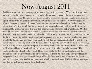 Now-August 2011
At this time we have been staying at Quinta das Aguias since January. When we first got here
we were invited to stay as long as we needed whilst we looked around the area for a place of
our own. The owner Thomas at this time was in the process of ending a long term business as
a goat farmer with the plans to move back to Germany with his family. We were originally
offered the opportunity to take over the remaining sixty goats and continue the business but
after a time of trying we felt that for us alone it was too much to start with so we declined the
offer and the goats were sold. He also had a horse, some chickens and several dogs. We felt
it would be a great shame for the horse to sold out of the area as there are very few horses in
this region anymore and we could see that she could be of great value not only to us but also to
the local community in her carrying and pulling power, grazing and manure production; so we
bought the horse. We have now been working with her for many months, Josh is able to ride
her and Rosie is building trust, confidence and friendship with her. We have been researching
and practising natural horsemanship as practised by Pat Perrelli and Monty Roberts which has
really changed how we work with the horse, in partnership rather than domination. The
chickens also stayed and we have added four more to the flock from the local market, they
have given birth to three others, one of which died. Already we have had a very good regular
egg production especially since we have provided for them some free range area for forage.
We also changed their food from a grain mix which contained some GM ingredients to simple
oats this we feel has also made them healthier.
 