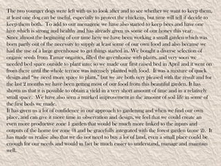 The two younger dogs were left with us to look after and to see whether we want to keep them,
at least one dog can be useful, especially to protect the chickens, but time will tell if decide to
keep them both. To add to our menagerie we have also started to keep bees and have one
hive which is strong and healthy and has already given us some of our honey this year.
Since almost the beginning of our time here we have been working a small garden which was
born partly out of the necessity to supply at least some of our own food and also because we
had the use of a large greenhouse to get things started in. We bought a diverse selection of
organic seeds from Tamar organics, filled the greenhouse with plants, and very soon we
needed bed space outside to plant into; so we made our first raised bed in April and it went on
from there until the whole terrace was intensely planted with food. It was a mixture of quick
design and “we need more space to plant,” but we are both very pleased with the result and for
the last 2 months we have been getting most of our food from this beautiful garden. It has
shown us that it is possible to obtain a yield in a very short amount of time and in a relatively
small space. We have also seen a marked improvement in the amount of soil life in some of
the first beds we made.
It has given us a lot of confidence in our approach to gardening and when we find our own
place, and can give it more time in observation and design, we feel that we could create an
even more productive zone 1 garden that would be much more linked to the inputs and
outputs of the home (or zone 0) and be gracefully integrated with the forest garden (zone 2). It
has made us realise also that we do not need to buy a lot of land, even a small place could be
enough for our needs and would in fact be much easier to understand, manage and maintain
well.
 