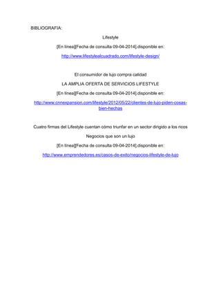 BIBLIOGRAFIA:
Lifestyle
[En línea][Fecha de consulta 09-04-2014].disponible en:
http://www.lifestylealcuadrado.com/lifestyle-design/
El consumidor de lujo compra calidad
LA AMPLIA OFERTA DE SERVICIOS LIFESTYLE
[En línea][Fecha de consulta 09-04-2014].disponible en:
http://www.cnnexpansion.com/lifestyle/2012/05/22/clientes-de-lujo-piden-cosas-
bien-hechas
Cuatro firmas del Lifestyle cuentan cómo triunfar en un sector dirigido a los ricos
Negocios que son un lujo
[En línea][Fecha de consulta 09-04-2014].disponible en:
http://www.emprendedores.es/casos-de-exito/negocios-lifestyle-de-lujo
 