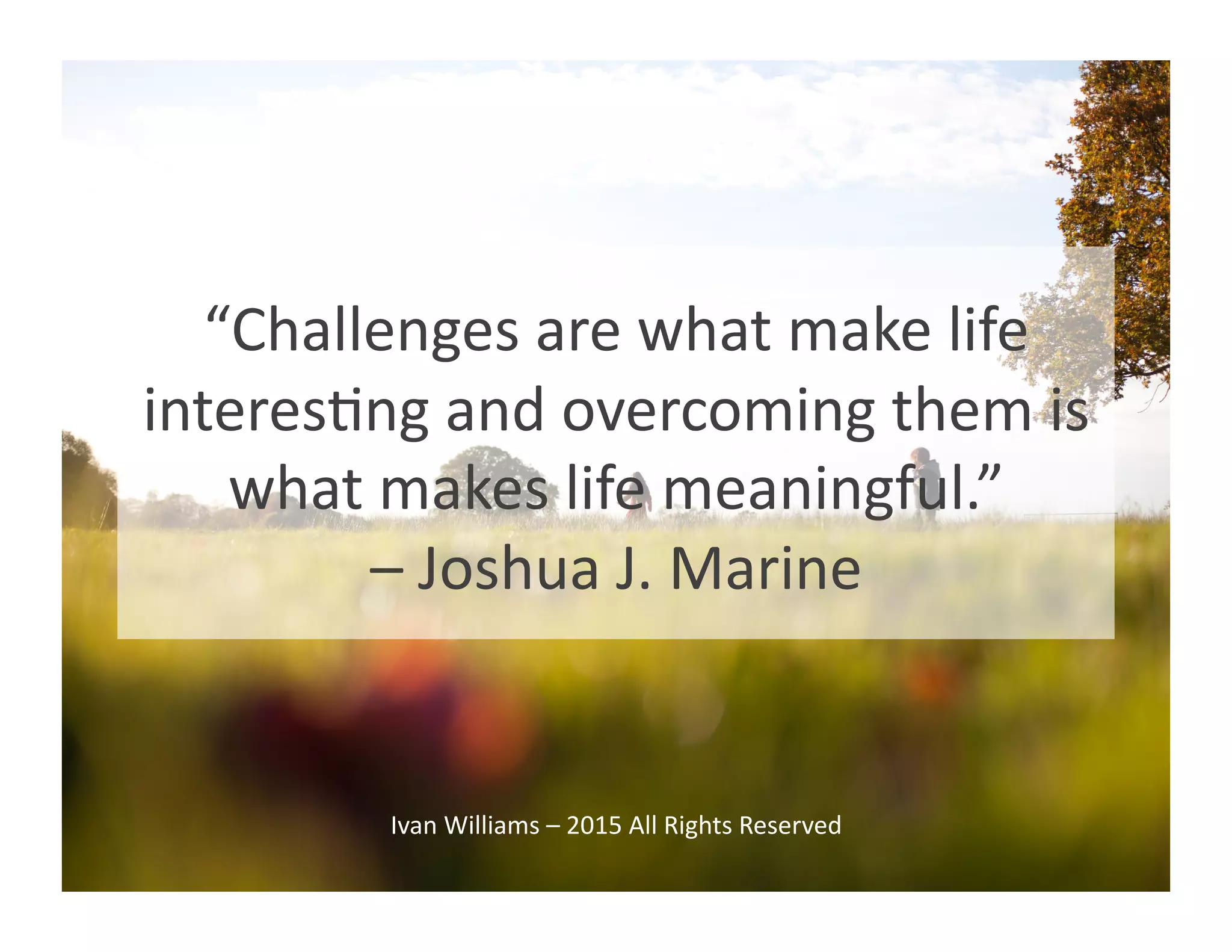 “Challenges	
  are	
  what	
  make	
  life	
  
interesGng	
  and	
  overcoming	
  them	
  is	
  
what	
  makes	
  life	
  meaningful.”	
  	
  
–	
  Joshua	
  J.	
  Marine	
  
Ivan	
  Williams	
  –	
  2015	
  All	
  Rights	
  Reserved	
  
 