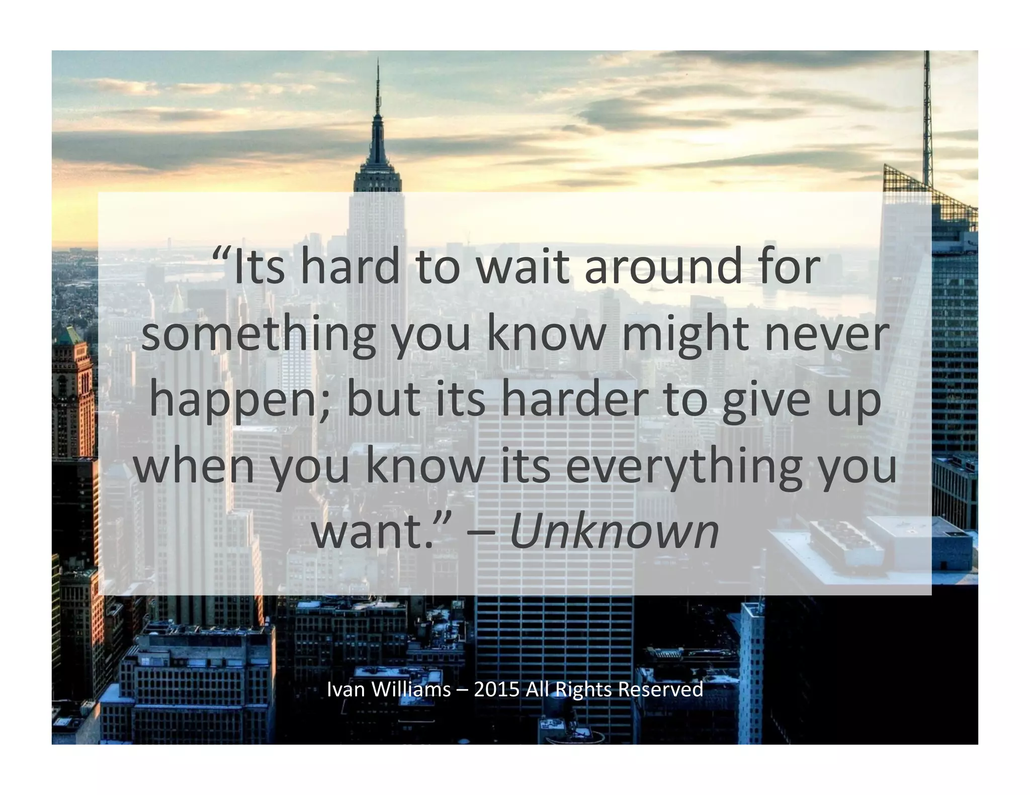 “Its	
  hard	
  to	
  wait	
  around	
  for	
  
something	
  you	
  know	
  might	
  never	
  
happen;	
  but	
  its	
  harder	
  to	
  give	
  up	
  
when	
  you	
  know	
  its	
  everything	
  you	
  
want.”	
  –	
  Unknown	
  
Ivan	
  Williams	
  –	
  2015	
  All	
  Rights	
  Reserved	
  
 