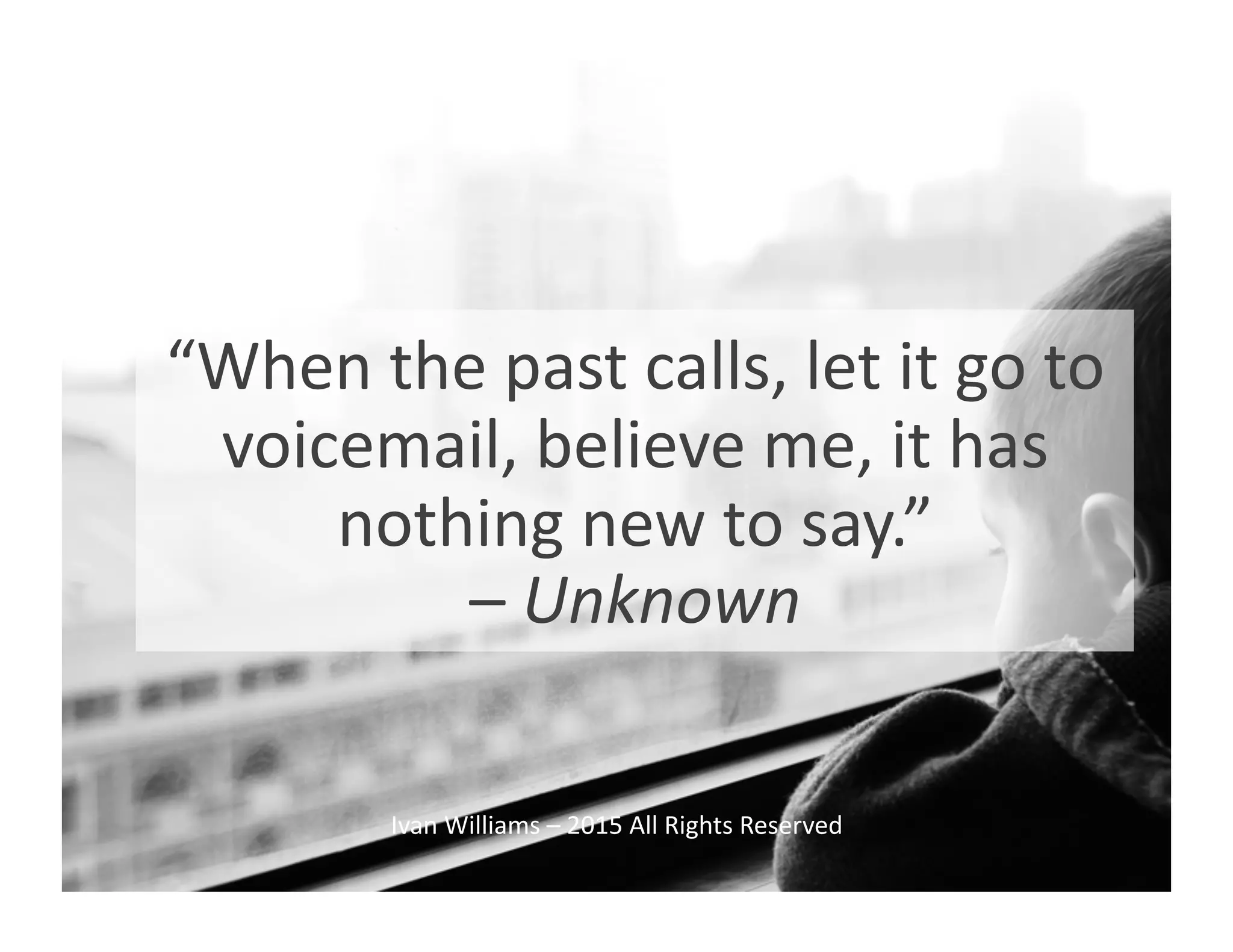 “When	
  the	
  past	
  calls,	
  let	
  it	
  go	
  to	
  
voicemail,	
  believe	
  me,	
  it	
  has	
  
nothing	
  new	
  to	
  say.”	
  	
  
–	
  Unknown	
  
Ivan	
  Williams	
  –	
  2015	
  All	
  Rights	
  Reserved	
  
 