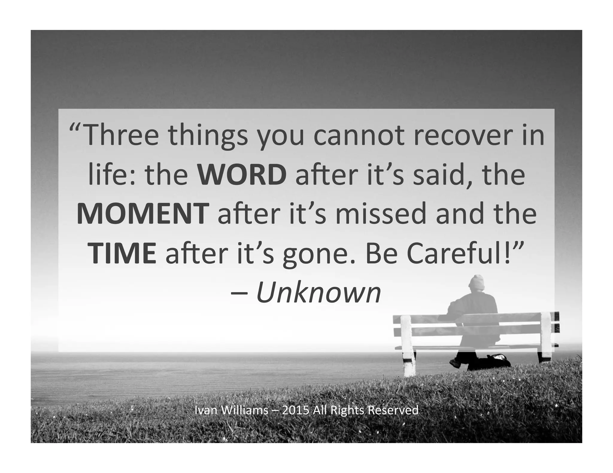 “Three	
  things	
  you	
  cannot	
  recover	
  in	
  
life:	
  the	
  WORD	
  aQer	
  it’s	
  said,	
  the	
  
MOMENT	
  aQer	
  it’s	
  missed	
  and	
  the	
  
TIME	
  aQer	
  it’s	
  gone.	
  Be	
  Careful!”	
  	
  
–	
  Unknown	
  
Ivan	
  Williams	
  –	
  2015	
  All	
  Rights	
  Reserved	
  
 