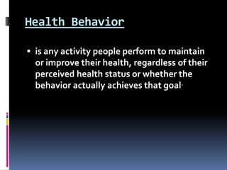 Health Behavior
 is any activity people perform to maintain
or improve their health, regardless of their
perceived health status or whether the
behavior actually achieves that goal.
 