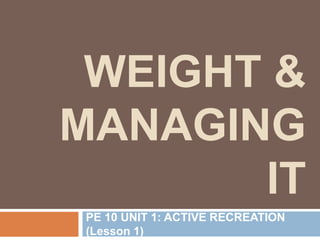 WEIGHT &
MANAGING
IT
PE 10 UNIT 1: ACTIVE RECREATION
(Lesson 1)
 