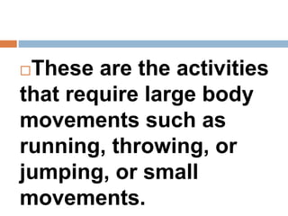 These are the activities
that require large body
movements such as
running, throwing, or
jumping, or small
movements.
 