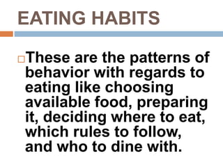 EATING HABITS
These are the patterns of
behavior with regards to
eating like choosing
available food, preparing
it, deciding where to eat,
which rules to follow,
and who to dine with.
 
