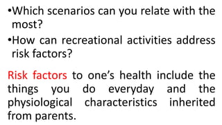 •Which scenarios can you relate with the
most?
•How can recreational activities address
risk factors?
Risk factors to one’s health include the
things you do everyday and the
physiological characteristics inherited
from parents.
 