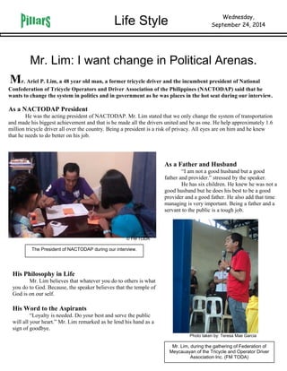 Life Style Wednesday, 
September 24, 2014 
Mr. Lim: I want change in Political Arenas. 
Mr. Ariel P. Lim, a 48 year old man, a former tricycle driver and the incumbent president of National 
Confederation of Tricycle Operators and Driver Association of the Philippines (NACTODAP) said that he 
wants to change the system in politics and in government as he was places in the hot seat during our interview. 
As a NACTODAP President 
He was the acting president of NACTODAP. Mr. Lim stated that we only change the system of transportation 
and made his biggest achievement and that is he made all the drivers united and be as one. He help approximately 1.6 
million tricycle driver all over the country. Being a president is a risk of privacy. All eyes are on him and he knew 
that he needs to do better on his job. 
As a Father and Husband 
“I am not a good husband but a good 
father and provider.” stressed by the speaker. 
He has six children. He knew he was not a 
good husband but he does his best to be a good 
provider and a good father. He also add that time 
managing is very important. Being a father and a 
servant to the public is a tough job. 
His Philosophy in Life 
© FM TODA 
Mr. Lim believes that whatever you do to others is what 
you do to God. Because, the speaker believes that the temple of 
God is on our self. 
His Word to the Aspirants 
“Loyalty is needed. Do your best and serve the public 
will all your heart.” Mr. Lim remarked as he lend his hand as a 
sign of goodbye. 
Mr. Lim, during the gathering of Federation of 
Meycauayan of the Tricycle and Operator Driver 
Association Inc. (FM TODA) 
The President of NACTODAP during our interview. 
Photo taken by: Teresa Mae Garcia 
