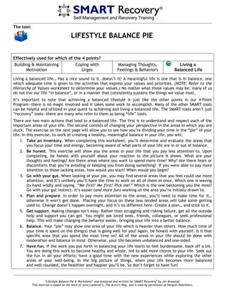 “Lifestyle Balance Pie & Worksheet” was prepared and written for SMART Recovery®
by Jim Braastad.
This exercise is based on the work of Julia Cameron’s, The Artist's Way, and is used by permission of Penguin Publishers.
The tool:
LIFESTYLE BALANCE PIE
Effectively used for which of the 4 points?
Building & Maintaining
Motivation
Coping with
Urges
Managing Thoughts,
Feelings & Behaviors
Living a
Balanced Life
Living a balanced life… Has a nice sound to it, doesn’t it? A meaningful life is one that is in balance, one
which adequate time is given to the activities that express your values and priorities. (NOTE: Refer to the
Hierarchy of Values worksheet to determine your values.) No matter what those values may be, many of us
do not live our life “in balance”, or in a manner that consistently sustains the things we value most.
It’s important to note that achieving a balanced lifestyle is just like the other points in our 4-Point
Program—there is no magic involved and it takes some work to accomplish. Many of the other SMART tools
can be helpful and utilized in your quest to achieving and living a balanced life. The SMART tools aren’t just
“recovery” tools—there are many who refer to them as being “life” tools.
There are two main actions that lead to a balanced life. The first is to understand and respect each of the
important areas of your life. The second consists of changing your perspective in the areas in which you are
stuck. The exercise on the next page will allow you to see how you’re dividing your time in the “pie” of your
life. In this exercise, to work at creating a healthy, meaningful balance in your life, you will:
1. Take an inventory. When completing this worksheet, you’ll determine and evaluate the areas that
you focus your time and energy, becoming aware of what parts of your life are in or out of balance.
2. Be honest. This exercise will show you the areas in your life that you pay less attention to. Upon
completing, be honest with yourself about your reaction to the picture it shows. What are your
thoughts and feelings? Are there areas where you want to spend more time? Why? Are there fears or
discomforts that you’re avoiding or keeping you from doing something? If you were able to pay more
attention to those lacking areas, how would you start? When would you begin?
3. Go with your gut. When looking at your pie, you may find several areas that you feel could use more
attention, and it’s unlikely you’ll have the time to work on all of them at once. Which one is waving
its hand wildly and saying, “Me first! Me first! Pick me!” Which is the one beckoning you the most?
Go with your gut instinct. It’s easier (and more fun) working on the area you’re initially drawn to.
4. Plan and prepare. In order to pay more attention to the areas, you’ll need to make time for it…
otherwise it won’t get done. Placing your focus on these less tended areas will take some getting
used to. Change doesn’t happen overnight, and it’s no different here. Create a plan… and stick to it.
5. Get support. Making changes isn’t easy. Rather than struggling and risking failure, get all the outside
help and support you can get. You might ask loved ones, friends, colleagues, or seek professional
help. This will make changing the behavior easier, bringing your life into a better balance.
6. Balance. Your “pie” may show one area of your life which is heavier than others. How much time of
your time is spent on the thing(s) that is going well for you? Again, be honest with yourself. Is it that
specific area that you spend the most time on? All of the areas in your life should be done with
moderation and balance in mind. Otherwise, your life becomes unbalanced and one-sided.
7. Have fun. If the work you put forth in balancing your life starts to feel burdensome, back off a bit.
You are doing this work to become healthy and whole, not to add more chores to your life. Seek out
the fun in all your efforts; have a good time with the new experiences while exploring the other
areas of your well-being. In the big picture of things, when your life becomes more balanced
and well-rounded, the healthier and happier you’ll be. So don’t forget to have fun!
 