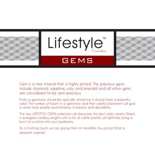 Gem is a rare mineral that is highly priced. The precious gems
include diamond, sapphire, ruby and emerald and all other gems
are considered to be semi-precious.
Firstly, a gemstone should be optically attractive. It should have a beautiful
color. The number of facets in a gemstone and their careful placement will give
a stone more sparkle and enhance its beauty and desirability.

The new LIFESTYLE GEMS collection will showcase the best color variety. Sheets
in energetic rainbow brights with a mix of subtle pastels will definitely bring a
burst of sunshine into your bedrooms.

As a finishing touch, we are giving them at irresistibly low prices! What a
pleasant surprise!
 