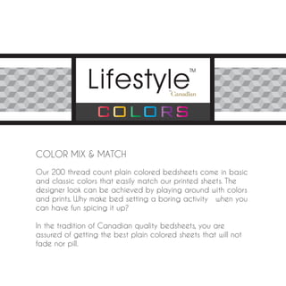 COLOR MIX & MATCH
Our 200 thread count plain colored bedsheets come in basic
and classic colors that easily match our printed sheets. The
designer look can be achieved by playing around with colors
and prints. Why make bed setting a boring activity when you
can have fun spicing it up?

In the tradition of Canadian quality bedsheets, you are
assured of getting the best plain colored sheets that will not
fade nor pill.
 