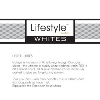 HOTEL WHITES

Indulge in the luxury of Hotel Living through Canadian
whites – the ultimate in quality white bedsheets from 200 to
600 thread count. 100% pure combed cotton masterfully
crafted to give you long-lasting comfort.

Take your pick – from crisp percales, to lush sateens and
rich jacquards, we have it all.
Experience the Canadian Hotel whites.
 
