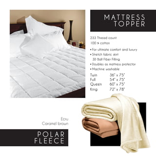 MATTRESS
                            TOPPER
                  233 Thread count
                  100 % cotton

                  • For ultimate comfort and luxury
                  • Stretch fabric skirt
                    3D Ball Fiber Filling
                  • Doubles as mattress protector
                  • Machine washable
                  Twin		       36” x   75”
                  Full		       54” x   75”
                  Queen	       60” x   75”
                  King		       72” x   78”




           Ecru
 Caramel brown


 POLAR
FLEECE
 