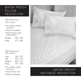 WATER PROOF
PILLOW
PROTECTOR

200 Thread count
100 % cotton

• For ultimate comfort
  and luxury
• Machine washable
• Help preserve good       	
  quality pillows
Queen	       20” x 30”
King		       21” x 36”




200 Thread count
100 % cotton

Twin		       36” x   75”
Full		       54” x   75”
Queen	       60” x   75”
King		       72” x   78”
• For ultimate comfort
  and luxury
                                      WATER PROOF
• Stretch fabric skirt
• Machine washable
                               MATTRESS PROTECTOR
 