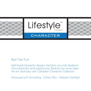 Bed Time Fun!

Well-loved character designs transform your kids’ bedroom
into a beautiful and magical one. Bedtime has never been
this fun and easy with Canadian Character Collection

Processed with Anti-pilling . Cotton Rich . Oekotex Certified
 