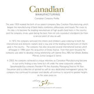 Canadian Company Profile:


The year 1959 marked the birth of our parent company, New Creation Manufacturing, which
 began the manufacturing of bed sheets, comforters, pillowcases, and towels. The vision to
  this day is to become the leading manufacturer of high quality bed linens in the country
and the company strives upon being the best; from not only a product standpoint, but from
                               a service point of view as well.

     In 1972, the company ventured into infants and children’s wear catering to both the
 international and domestic markets and is now one of the leading manufacturers of infants
  wear in the country. The company has also acquired several international licenses which
    all began in 1996 upon the acquisition of Disney license. From that point forward, the
company was able to develop strong relationship with Warner Bros., NBA, Hot Wheels ,Barbie,
                             Marvel, Justice League & Sanrio.

In 2003, the company achieved a unique milestone as Canadian Manufacturing became
      its own entity, finding a new home but still under the same corporate umbrella.
    Spearheaded by company President Mr. Hiro Asandas, Managing Director Mr. Ravi
Daryanani and a collection of spirited as well as very dedicated management group, the
company has continued to prosper and ideally, will continue to ascend to greater heights
                                    as the years press on.
 