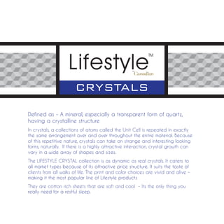Defined as - A mineral, especially a transparent form of quartz,
having a crystalline structure
In crystals, a collections of atoms called the Unit Cell is repeated in exactly
the same arrangement over and over throughout the entire material. Because
of this repetitive nature, crystals can take on strange and interesting looking
forms, naturally. If there is a highly attractive interaction, crystal growth can
vary in a wide array of shapes and sizes.
The LIFESTYLE CRYSTAL collection is as dynamic as real crystals. It caters to
all market types because of its attractive price structure. It suits the taste of
clients from all walks of life. The print and color choices are vivid and alive –
making it the most popular line of Lifestyle products
They are cotton rich sheets that are soft and cool - Its the only thing you
really need for a restful sleep.
 