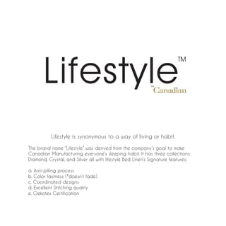 Lifestyle is synonymous to a way of living or habit.

The brand name “Lifestyle” was derived from the company’s goal to make
Canadian Manufacturing everyone’s sleeping habit. It has three collections:
Diamond, Crystal, and Silver all with lifestyle Bed Linen’s Signature features:

a. Anti-pilling process
b. Color fastness (*doesn’t fade)
c. Coordinated designs
d. Excellent Stitching quality
e. Oekotex Certification
 