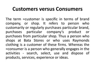 Customers versus Consumers
The term =customer is specific in terms of brand
company, or shop. It refers to person who
customarily or regularly purchases particular brand,
purchases particular company‘s product or
purchases from particular shop. Thus a person who
shops at Bata Stores or who uses Raymonds
clothing is a customer of these firms. Whereas the
=consumer is a person who generally engages in the
activities - search, select, use and dispose of
products, services, experience or ideas.
 
