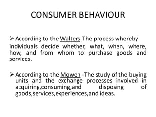 CONSUMER BEHAVIOUR
According to the Walters-The process whereby
individuals decide whether, what, when, where,
how, and from whom to purchase goods and
services.
According to the Mowen -The study of the buying
units and the exchange processes involved in
acquiring,consuming,and disposing of
goods,services,experiences,and ideas.
 