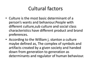 Cultural factors
• Culture is the most basic determinant of a
person’s wants and behaviour.People with
different culture,sub culture and social class
characteristics have different product and brand
preferences.
• According to the William j. stanton a culture
maybe defined as, The complex of symbols and
artifacts created by a given society and handed
down from generation to generation as
determinants and regulator of human behaviour.
 