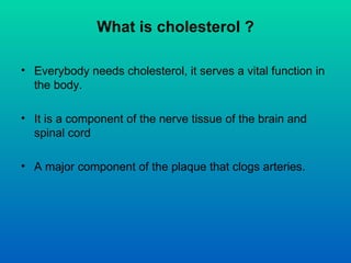 What is cholesterol ?

• Everybody needs cholesterol, it serves a vital function in
  the body.

• It is a component of th...