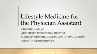 Lifestyle Medicine for
the Physician Assistant
ASHWANI K. GARG, MD
NORTHSHORE UNIVERSITY HEALTHSYSTEM
BOARD CERTIFIED FAMILY MEDICINE AND LIFESTYLE MEDICINE
FELLOW, INTEGRATIVE MEDICINE
 