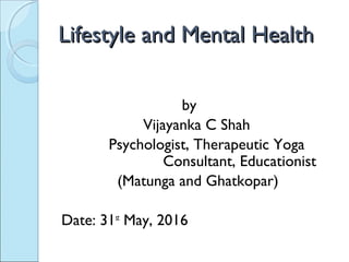 Lifestyle and Mental HealthLifestyle and Mental Health
by
Vijayanka C Shah
Psychologist, Therapeutic Yoga
Consultant, Educationist
(Matunga and Ghatkopar)
Date: 31st
May, 2016
 
