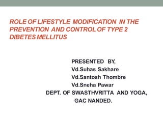 ROLE OF LIFESTYLE MODIFICATION IN THE
PREVENTION AND CONTROLOF TYPE 2
DIBETESMELLITUS
PRESENTED BY,
Vd.Suhas Sakhare
Vd.Santosh Thombre
Vd.Sneha Pawar
DEPT. OF SWASTHVRITTA AND YOGA,
GAC NANDED.
 