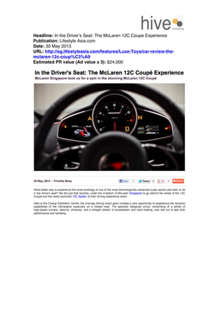  
Headline: In the Driver’s Seat: The McLaren 12C Coupe Experience
Publication: Lifestyle Asia.com
Date: 30 May 2013
URL: http://sg.lifestyleasia.com/features/Luxe-Toys/car-review-the-
mclaren-12c-coup%C3%A9
Estimated PR value (Ad value x 3): $24,000
 