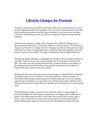 Lifestyle Changes for Psoriasis
Psoriasis is an ailment no one likes to deal with. There are no cures but there are ways to
prevent outbreaks and deal with symptoms. There are many medications and creams that
can be used to treat psoriasis, but they require constant use and can cost lots of money
over time. The best thing to do for yourself is to change your lifestyle and prevent the
outbreaks.


Some lifestyle changes are simple, while others are more difficult. Finding ways to
prevent psoriasis outbreaks is a search any sufferer is willing to pursue. The first way to
change your lifestyle is to change your diet. Changing your diet can help you lose weight,
which may be a factor in triggering psoriasis. Add more fruits and vegetables to the diet
and try to remove salts and fats. Use sugars in moderation and watch that cholesterol.


Smoking can trigger outbreaks, so changing your lifestyle towards smoking cessation is a
great idea. There are many ways to stop smoking from chewing gums to patches and
pills. The sooner you can stop this habit the better. Smoking increases your chances of
developing psoriasis in the first place. If you already have psoriasis, your chance of
frequent flare-ups is greater if you are a smoker.


Drinking alcoholic beverages also increases your changes of outbreaks. Heavy drinking
can bring on psoriasis as well. Doctor’s will advise patient’s to limit the amount of
alcohol they drink because alcohol seems to be linked to flare-ups. If you are currently
experiencing an outbreak, it is a good idea to lay off the alcohol until it subsides. Heavy
drinking will also cause frequent flare-ups and prevent the disorder from ever fully going
away.


The final lifestyle change is a focus on stress reduction. Stress is a huge trigger of
psoriasis, probably one of the biggest. Learning ways to manage stress is important for
anyone who suffers from the disease. Take some time out of the day to relax, enjoy a
book, or take a brisk walk. Try not to take on too much at work and ask for help if
needed. Reducing the amount of stress in your life will help prevent future flare-ups.
 