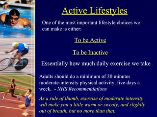 Active Lifestyles
 One of the most important lifestyle choices we
 can make is either:

                 To be Active

                To be Inactive
Essentially how much daily exercise we take

Adults should do a minimum of 30 minutes
moderate-intensity physical activity, five days a
week. - NHS Recommendations
As a rule of thumb, exercise of moderate intensity
will make you a little warm or sweaty, and slightly
out of breath, but no more than that.
 