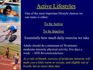 Active Lifestyles
To be Active
To be Inactive
Essentially how much daily exercise we take
One of the most important lifestyle choices we
can make is either:
Adults should do a minimum of 30 minutes
moderate-intensity physical activity, five days a
week. - NHS Recommendations
As a rule of thumb, exercise of moderate intensity will
make you a little warm or sweaty, and slightly out of
breath, but no more than that.
 