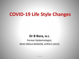 COVID-19 Life Style Changes
Dr B Bora, M.S.
Former Epidemiologist,
WHO EBOLA MISSION, AFRICA (2015)
Dr B Bora 1
 
