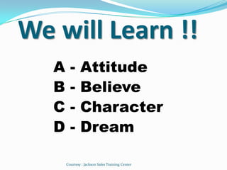We will Learn !!
   A     -     Attitude
   B     -     Believe
   C     -     Character
   D     -     Dream

       Courtesy : Jackson Sales Training Center
 