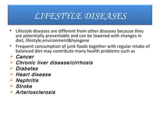 LIFESTYLE DISEASES
• Lifestyle diseases are different from other diseases because they
  are potentially preventable and can be lowered with changes in
  diet, lifestyle,environment&hyiegene
• Frequent consumption of junk foods together with regular intake of
  balanced diet may contribute many health problems such as
 Cancer
 Chronic liver disease/cirrhosis
 Diabetes
 Heart disease
 Nephritis
 Stroke
 Arteriosclerosis
 