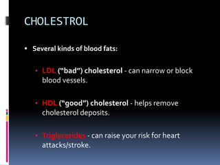 CHOLESTROL
 Several kinds of blood fats:
• LDL (“bad”) cholesterol - can narrow or block
blood vessels.
• HDL (“good”) ch...