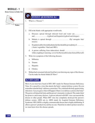 HOME SCIENCE
MODULE - 1 Communicable and Life Style Diseases
Home Science in Daily Life
138
Notes
INTEXT QUESTIONS 8.1
1. What is a ‘Disease’?
...................................................................................................................
...................................................................................................................
2. Fill in the blanks with appropriate word/words.
a. Diseases spread through infected food and water are……………
and…………………(typhoid and hepatitis/typhoid and dengue)
b. Malaria is spread through ……………………… (fly/ mosquito bite/
insects)
c. Ifapatientsuffersfromdehydrationhe/sheshouldbegivenplentyof…………
( fruits/ vegetables/ fluid and ORS )
d. A person suffering from tuberculosis should ………………………….
whilecoughingorsneezing.(coverhis/hermouth/isolatehimself/herself)
3. Write two symptoms of the following diseases.
a. Influenza
b. Tetanus
c. Hepatitis
d. Cholera
4. Mohanhadconsumedinfectedfoodbutisnotshowinganysignsofthedisease.
Can he make his friend Abdul ill? How?
8.3 HIV/AIDS
Most of you must have heard of HIV. HIV stands for Human Immuno Deficiency
Virus. It is caused by a virus that attacks the body’s natural defense system. Do you
rememberwhatthebody’sdefensesystemdoes?Yes,itdefendsthebodyagainstmany
infections.Canyouguesswhatwillhappenifthereisnodefensesysteminthebody?
Thegermswillattackthebodyandtheperson’simmunityisreduced.Thismakeshim/
her prone to catch many diseases.Aperson infected with HIV virus can transmit the
disease to other people. When HIV virus has completely destroyed the person’s
defense system- AIDS sets in. AIDS stands for Acquired Immuno Deficiency
Syndrome.HIV/AIDSisahighlycommunicablediseasethatishighlydebilitating.It
affectsaperson’sproductivityandhasnocure.Thereforeinordertoprotectourselves
we must know how this disease spreads.
 