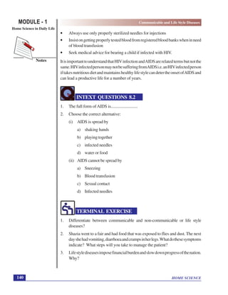 HOME SCIENCE
MODULE - 1 Communicable and Life Style Diseases
Home Science in Daily Life
140
Notes
• Always use only properly sterilized needles for injections
• Insistongettingproperlytestedbloodfromregisteredbloodbankswheninneed
of blood transfusion
• Seek medical advice for bearing a child if infected with HIV.
ItisimportanttounderstandthatHIVinfectionandAIDSarerelatedtermsbutnotthe
same.HIVinfectedpersonmaynotbesufferingfromAIDSi.e.anHIVinfectedperson
iftakesnutritiousdietandmaintainshealthylifestylecandetertheonsetofAIDSand
can lead a productive life for a number of years.
INTEXT QUESTIONS 8.2
1. The full form ofAIDS is..........................
2. Choose the correct alternative:
(i) AIDS is spread by
a) shaking hands
b) playingtogether
c) infected needles
d) water or food
(ii) AIDS cannot be spread by
a) Sneezing
b) Blood transfusion
c) Sexual contact
d) Infected needles
TERMINAL EXERCISE
1. Differentiate between communicable and non-communicable or life style
diseases?
2. Shazia went to a fair and had food that was exposed to flies and dust. The next
dayshehadvomiting,diarrhoeaandcrampsinherlegs.Whatdothesesymptoms
indicate? What steps will you take to manage the patient?
3. Lifestylediseasesimposefinancialburdenandslowdownprogressofthenation.
Why?
 