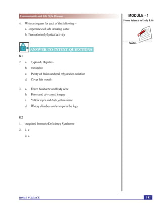 MODULE - 1
Home Science in Daily Life
141
Communicable and Life Style Diseases
HOME SCIENCE
Notes
4. Write a slogans for each of the following –
a. Importance of safe drinking water
b. Promotion of physical activity
ANSWER TO INTEXT QU1ESTIONS
8.1
2. a. Typhoid, Hepatitis
b. mosquito
c. Plenty of fluids and oral rehydration solution
d. Cover his mouth
3. a. Fever, headache and body ache
b. Fever and dry coated tongue
c. Yellow eyes and dark yellow urine
d. Watery diarrhea and cramps in the legs
8.2
1. Acquired Immuno Deficiency Syndrome
2. i. c
ii a
 