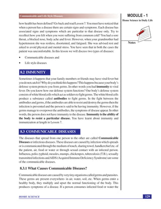 MODULE - 1
Home Science in Daily Life
129
Communicable and Life Style Diseases
HOME SCIENCE
Notes
howhealthhasbeendefined?GobackandreadLesson7.Youmusthavenoticedthat
when a person has a disease there are certain signs and symptoms. Each disease has
associated signs and symptoms which are particular to that disease only. Try to
recollect how you felt when you were suffering from common cold? You had a sore
throat, a blocked nose, body ache and fever. However, when your grandmother had
hypertension she was restless, disoriented, and fatigued. She was advised rest and
asked to avoid physical and mental stress. You have seen that in both the cases the
patient was uncomfortable. In this lesson we will discuss two types of diseases:
• Communicable diseases and
• Life style diseases
8.2 IMMUNITY
Sometimes it happens that your family members or friends may have viral fever but
youdonotcatchit?Whydoyouthinkthishappens?Thishappensbecauseyourbody’s
defense system protects you from germs. In other words you had immunity to viral
fever. Do you know how our defense system functions? Our body’s defense system
consistsofwhitebloodcellswhichactassoldierstofightgerms.Thewhitebloodcells
produce a substance called antibodies to fight germs. In the fight between the
antibodiesandgerms,iftheantibodiesareabletoresistanddestroythegermsthenthe
infection is prevented and the person is said to be having immunity. However, if the
germsmanagetooverpowertheantibodies,thesymptomsofdiseaseappear.Inother
words, the person does not have immunity to the disease. Immunity is the ability of
the body to resist a particular disease. You have learnt about immunity and
immunization at length in Lesson 7.
8.3 COMMUNICABLE DISEASES
The diseases that spread from one person to the other are called Communicable
Diseasesorinfectiousdiseases.Thesediseasesarecausedbyinfectionwhichspreads
oriscommunicatedthroughthemediumoftouch,sharingtowel,handkerchiefetc.of
the patient, air, food or water or through sexual contact with an infected person.
Influenza,polio,typhoid,measles,mumps,chickenpox,tuberculosis(T.B.),sexually
transmittedinfectionsandAIDS(AcquiredImmunoDeficiencySyndrome)aresome
of the communicable diseases.
8.3.1 What Causes Communicable Diseases?
Communicablediseasesarecausedbyverytinyorganismscalledgermsandparasites.
These germs are present everywhere- in air, water, soil, etc. When germs enter a
healthy body, they multiply and upset the normal functioning of the body. This
produces symptoms of a disease. If a person consumes infected food or water the
 