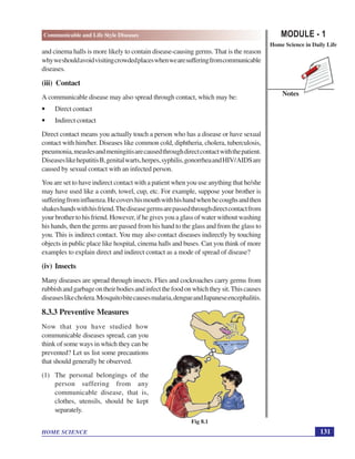 MODULE - 1
Home Science in Daily Life
131
Communicable and Life Style Diseases
HOME SCIENCE
Notes
and cinema halls is more likely to contain disease-causing germs. That is the reason
whyweshouldavoidvisitingcrowdedplaceswhenwearesufferingfromcommunicable
diseases.
(iii) Contact
A communicable disease may also spread through contact, which may be:
• Direct contact
• Indirect contact
Direct contact means you actually touch a person who has a disease or have sexual
contact with him/her. Diseases like common cold, diphtheria, cholera, tuberculosis,
pneumonia,measlesandmeningitisarecausedthroughdirectcontactwiththepatient.
DiseaseslikehepatitisB,genitalwarts,herpes,syphilis,gonorrheaandHIV/AIDSare
caused by sexual contact with an infected person.
You are set to have indirect contact with a patient when you use anything that he/she
may have used like a comb, towel, cup, etc. For example, suppose your brother is
sufferingfrominfluenza.Hecovershismouthwithhishandwhenhecoughsandthen
shakeshandswithhisfriend.Thediseasegermsarepassedthroughdirectcontactfrom
your brother to his friend. However, if he gives you a glass of water without washing
his hands, then the germs are passed from his hand to the glass and from the glass to
you. This is indirect contact. You may also contact diseases indirectly by touching
objects in public place like hospital, cinema halls and buses. Can you think of more
examples to explain direct and indirect contact as a mode of spread of disease?
(iv) Insects
Many diseases are spread through insects. Flies and cockroaches carry germs from
rubbishandgarbageontheirbodiesandinfectthefoodonwhichtheysit.Thiscauses
diseaseslikecholera.Mosquitobitecausesmalaria,dengueandJapaneseencephalitis.
8.3.3 Preventive Measures
Now that you have studied how
communicable diseases spread, can you
think of some ways in which they can be
prevented? Let us list some precautions
that should generally be observed.
(1) The personal belongings of the
person suffering from any
communicable disease, that is,
clothes, utensils, should be kept
separately.
Fig 8.1
 