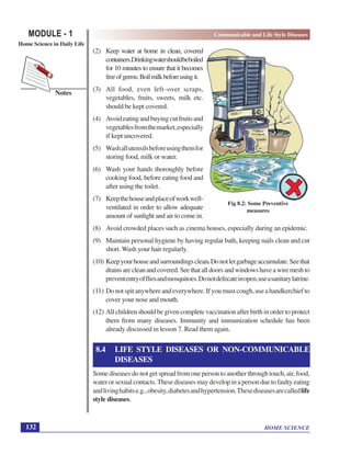 HOME SCIENCE
MODULE - 1 Communicable and Life Style Diseases
Home Science in Daily Life
132
Notes
(2) Keep water at home in clean, covered
containers.Drinkingwatershouldbeboiled
for 10 minutes to ensure that it becomes
freeofgerms.Boilmilkbeforeusingit.
(3) All food, even left–over scraps,
vegetables, fruits, sweets, milk etc.
should be kept covered.
(4) Avoideatingandbuyingcutfruitsand
vegetablesfromthemarket,especially
if kept uncovered.
(5) Washallutensilsbeforeusingthemfor
storing food, milk or water.
(6) Wash your hands thoroughly before
cooking food, before eating food and
after using the toilet.
(7) Keepthehouseandplaceofworkwell-
ventilated in order to allow adequate
amount of sunlight and air to come in.
(8) Avoid crowded places such as cinema houses, especially during an epidemic.
(9) Maintain personal hygiene by having regular bath, keeping nails clean and cut
short. Wash your hair regularly.
(10) Keepyourhouseandsurroundingsclean.Donotletgarbageaccumulate.Seethat
drainsarecleanandcovered.Seethatalldoorsandwindowshaveawiremeshto
prevententryoffliesandmosquitoes.Donotdefecateinopen,useasanitarylatrine.
(11) Donotspitanywhereandeverywhere.Ifyoumustcough,useahandkerchiefto
cover your nose and mouth.
(12) All children should be given complete vaccination after birth in order to protect
them from many diseases. Immunity and immunization schedule has been
already discussed in lesson 7. Read them again.
8.4 LIFE STYLE DISEASES OR NON-COMMUNICABLE
DISEASES
Some diseases do not get spread from one person to another through touch, air, food,
waterorsexualcontacts.Thesediseasesmaydevelopinapersonduetofaultyeating
andlivinghabitse.g.,obesity,diabetesandhypertension.Thesediseasesarecalledlife
style diseases.
Fig 8.2: Some Preventive
measures
 