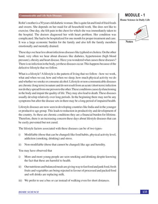 MODULE - 1
Home Science in Daily Life
133
Communicable and Life Style Diseases
HOME SCIENCE
Notes
Rohit’smotherisa50yearsolddiabeticwoman.Sheisquitefatandfondoffriedfoods
and sweets. She depends on her maid for all household work. She does not like to
exercise. One day, she felt pain in the chest for which she was immediately taken to
the hospital. The doctors diagnosed her with heart problem. Her condition was
complicated.Shehadtobehospitalizedforonemonthforpropertreatmentandcare.
It was a large economic burden for the family and also left the family members
emotionally and mentally drained.
Thesedayswehearlessaboutinfectiousdiseasesliketyphoidorcholera.Ontheother
hand, very often we hear about diseases like diabetes, hypertension (high blood
pressure),obesityandheartdisease.Haveyouwonderedwhatcausesthesediseases?
Thereisnoinfectioninthebody,yetthesediseasesoccur.Thishappensbecauseofthe
defective lifestyle that we follow.
What is a lifestyle?Alifestyle is the pattern of living that we follow - how we work,
what and when we eat, how and when we sleep, how much physical activity we do
andwhetherwesmokeorconsumealcohol.Lifestyleornon-communicablediseases
arechronic(longterm)innatureanddonotresultfromanacute(shortterm)infection
nordotheyspreadfromonepersontotheother.Theseconditionscausedysfunctioning
inthebodyandimpairthequalityoflife.Theymayalsoleadtodeath.Thesediseases
usually develop relatively over long periods. In the beginning there may not be any
symptoms but after the disease sets in there may be a long period of impaired health.
LifestylediseasesarenowseenindevelopingcountrieslikeIndiaandintheyounger
or productive age group. This leads to reduction in productivity and development of
the country.As these are chronic conditions they are a financial burden for lifetime.
Therefore, there is an increasing concern these days about lifestyle diseases that can
be easily prevented but not cured.
The lifestyle factors associated with these diseases can be of two types-
i) Modifiable (those that can be changed) like food habits, physical activity level,
addiction (smoking, drinking) and stress.
ii) Non-modifiable (those that cannot be changed) like age and heredity.
You may have observed that
i) More and more young people are seen smoking and drinking despite knowing
the fact that these are harmful to health.
ii) Ournutritiousandbalancedmealsaregivingwaytofastfoodandjunkfood,fresh
fruits and vegetables are being rejected in favour of processed and packed food
and soft drinks are replacing milk.
iii) We prefer to use a bus or car instead of walking even for short distances.
 