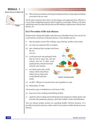 HOME SCIENCE
MODULE - 1 Communicable and Life Style Diseases
Home Science in Daily Life
134
Notes
Fig 8.3: Food Pyramid
iv) Moreandmoremachinesarebeingdevelopedeachdaytoreducephysicallabour
associated with our work.
All the above practices have led to our becoming overweight and obese. Obesity is
excess body-weight than normal or ideal weight for your height. Obesity is the main
underlyingcausesforotherlifestylediseaseslikediabetes,hypertension,obesity,heart
disease, etc.
8.4.1 Prevention of life style diseases
Peopleneedtochangetheirhabitsinthedirectionofhealthierliving.Youcandoalot
to prevent the occurrence of lifestyle diseases. Some healthy tips are:-
i) take up regular exercise like walking, yoga, dancing, aerobics and cycling.
ii) use stair-case instead of lift or escalator.
iii) take a balanced diet at proper meal times.
Do not
over-eat.
iv) avoid processed and packaged foods
that are rich in sugar, fats, salt and
calories and low in fiber, good
qualityprotein,minerals(ironand
calcium) and vitamins.
v) eat whole grains like cereals
(wheat,wholewheatflour),
millets (jowar, bajra) and
avoid refined foods like
maida.
vi) eat 400 - 500 gms of seasonal fruits and vegetables in a day.
vii) drink plenty of water.
viii) practice yoga or meditation to avoid stress in life.
ix) keep away from smoking and drinking alcohol.
x) spendlesstimeinsittingandwatchingtelevisionandpursueoutdoorgamesand
activities like gardening, playing a sport like football, cricket and badminton.
You can educate people around you regarding healthy lifestyle practices. It is
possibletokeepthesediseasesundercontrol,ifyoumakesensiblealterationinyour
lifestyle.
 