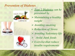 Prevention of Diabetes
• Type 2 Diabetes can be
prevented by
 Maintaining a healthy
weight
 Avoiding smoking
 Reduction of Stress
 Avoiding Sedentary life
 Avoid Junk foods
 Exercise-that reduce
insulin requirements
 