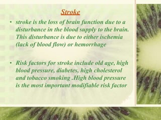Stroke
• stroke is the loss of brain function due to a
disturbance in the blood supply to the brain.
This disturbance is due to either ischemia
(lack of blood flow) or hemorrhage
• Risk factors for stroke include old age, high
blood pressure, diabetes, high cholesterol
and tobacco smoking .High blood pressure
is the most important modifiable risk factor
 